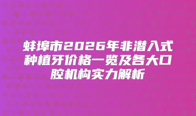 蚌埠市2026年非潜入式种植牙价格一览及各大口腔机构实力解析