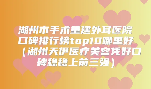 湖州市手术重建外耳医院口碑排行榜top10哪里好（湖州天伊医疗美容凭好口碑稳稳上前三强）
