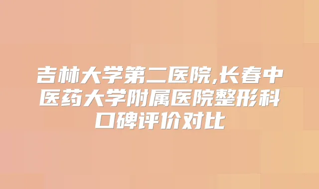 吉林大学第二医院,长春中医药大学附属医院整形科口碑评价对比