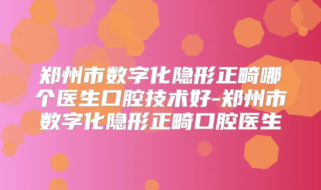 郑州市数字化隐形正畸哪个医生口腔技术好-郑州市数字化隐形正畸口腔医生