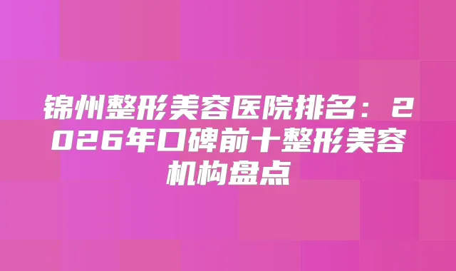 锦州整形美容医院排名：2026年口碑前十整形美容机构盘点