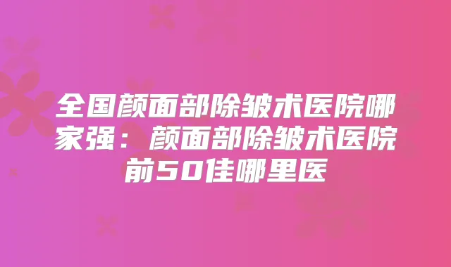 全国颜面部除皱术医院哪家强：颜面部除皱术医院前50佳哪里医