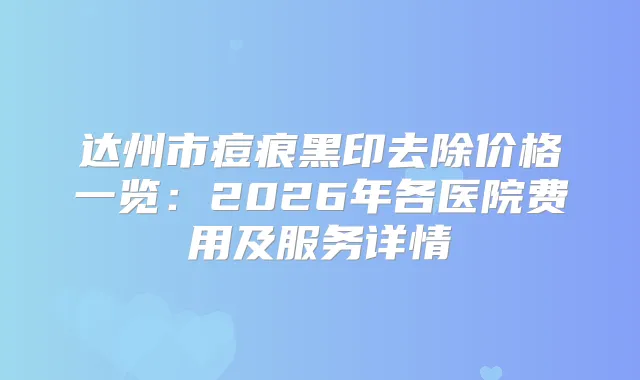 达州市痘痕黑印去除价格一览：2026年各医院费用及服务详情
