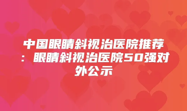 中国眼睛斜视治医院推荐：眼睛斜视治医院50强对外公示