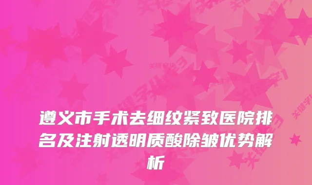 遵义市手术去细纹紧致医院排名及注射透明质酸除皱优势解析