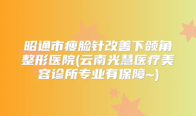 昭通市瘦脸针下颌角整形医院(云南光慧医疗美容诊所专业有保障~)
