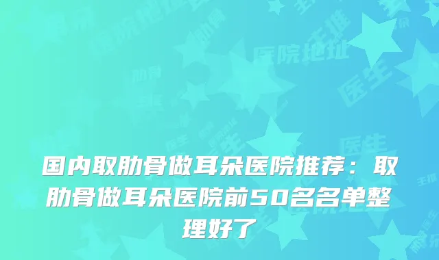国内取肋骨做耳朵医院推荐:取肋骨做耳朵医院前50名名单整理好了