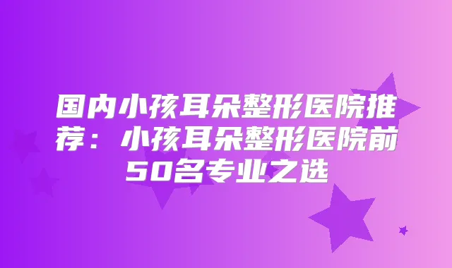 国内小孩耳朵整形医院推荐：小孩耳朵整形医院前50名专业之选