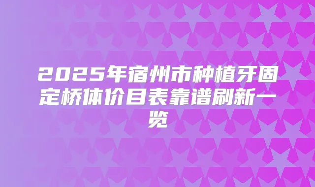 2025年宿州市种植牙固定桥体价目表靠谱刷新一览