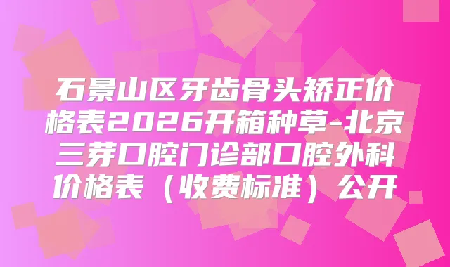 石景山区牙齿骨头矫正价格表2026开箱种草-北京三芽口腔门诊部口腔外科价格表(收费标准)公开