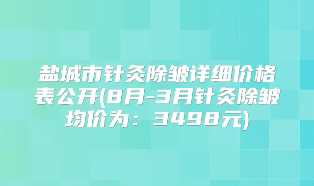 盐城市针灸除皱详细价格表公开(8月-3月针灸除皱均价为：3498元)