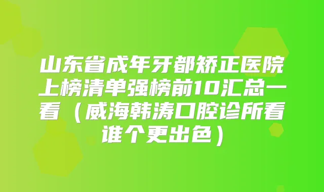 山东省成年牙都矫正医院上榜清单强榜前10汇总一看（威海韩涛口腔诊所看谁个更出色）