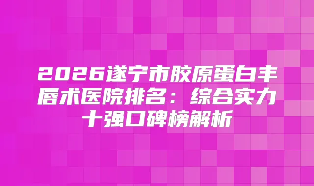 2026遂宁市胶原蛋白丰唇术医院排名：综合实力十强口碑榜解析