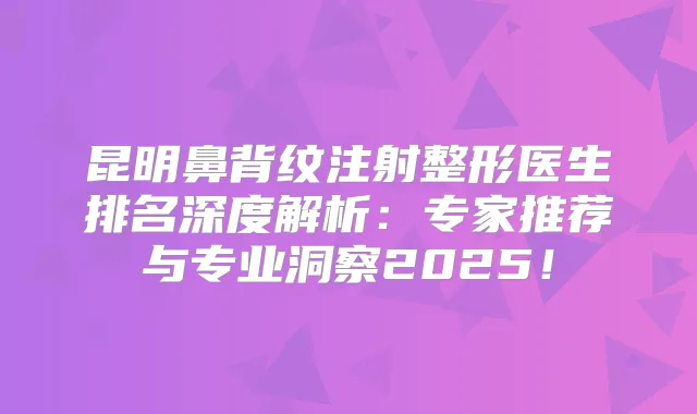 昆明鼻背纹注射整形医生排名深度解析：专家推荐与专业洞察2025！