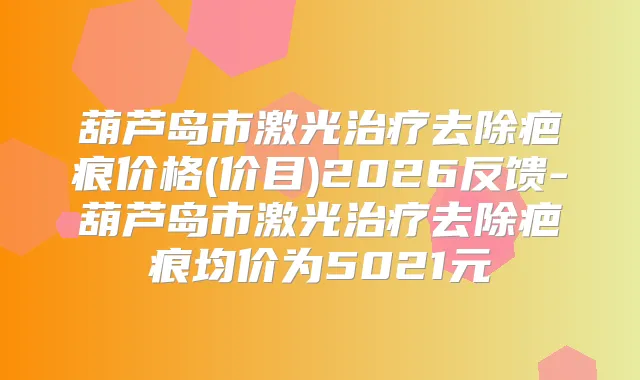 葫芦岛市激光去除疤痕价格(价目)2026反馈-葫芦岛市激光去除疤痕均价为5021元