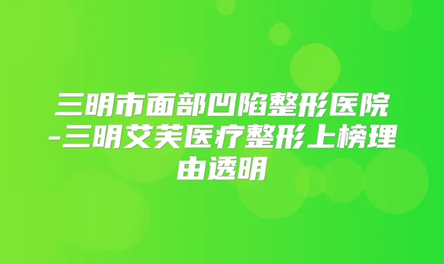 三明市面部凹陷整形医院-三明艾芙医疗整形上榜理由透明
