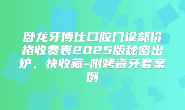 卧龙牙博仕口腔门诊部价格收费表2025版秘密出炉，快收藏-附烤瓷牙套案例