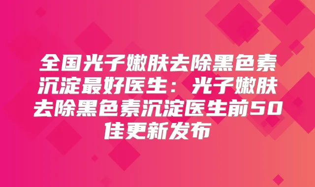 全国光子嫩肤去除黑色素沉淀好医生：光子嫩肤去除黑色素沉淀医生前50佳更新发布