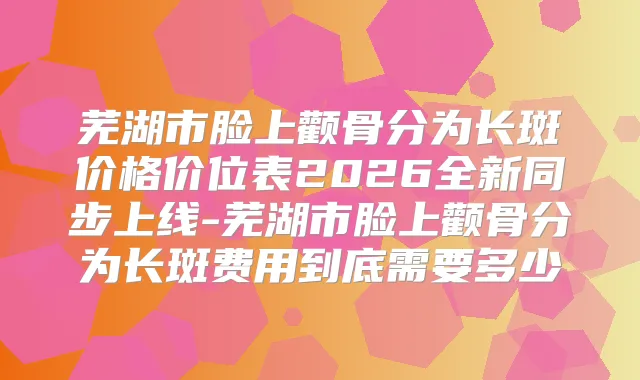 芜湖市脸上颧骨分为长斑价格价位表2026全新同步上线-芜湖市脸上颧骨分为长斑费用到底需要多少