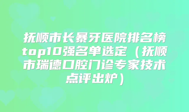 抚顺市长暴牙医院排名榜top10强名单选定（抚顺市瑞德口腔门诊专家技术点评出炉）