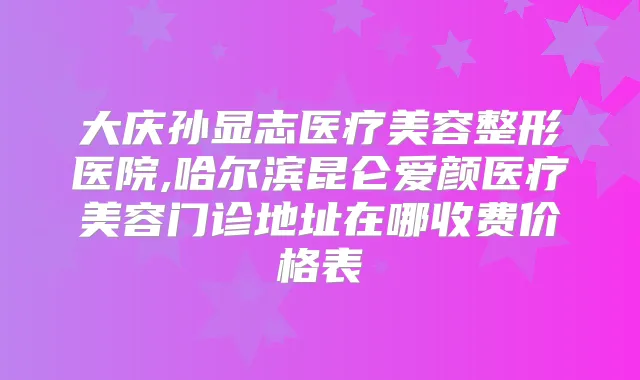 大庆孙显志医疗美容整形医院,哈尔滨昆仑爱颜医疗美容门诊地址在哪收费价格表