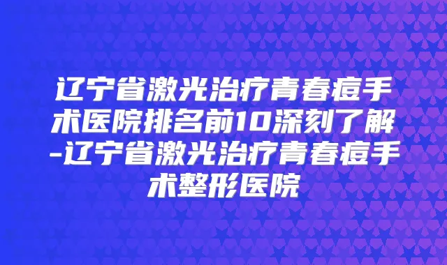 辽宁省激光青春痘手术医院排名前10深刻了解-辽宁省激光青春痘手术整形医院