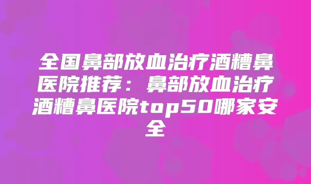 全国鼻部放血酒糟鼻医院推荐:鼻部放血酒糟鼻医院top50哪家安全