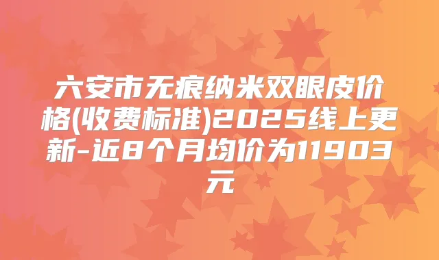 六安市无痕纳米双眼皮价格(收费标准)2025线上更新-近8个月均价为11903元