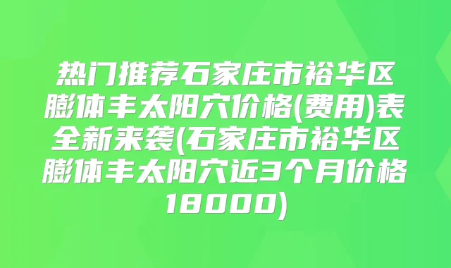 热门推荐石家庄市裕华区膨体丰太阳穴价格(费用)表全新来袭(石家庄市裕华区膨体丰太阳穴近3个月价格18000)