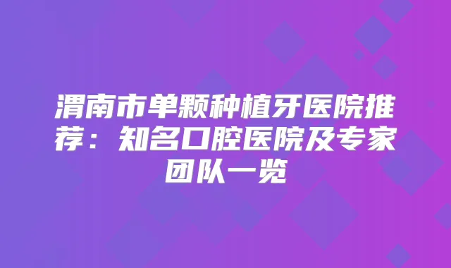 渭南市单颗种植牙医院推荐：知名口腔医院及专家团队一览
