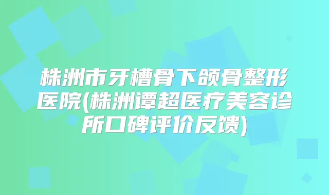 株洲市牙槽骨下颌骨整形医院(株洲谭超医疗美容诊所口碑评价反馈)