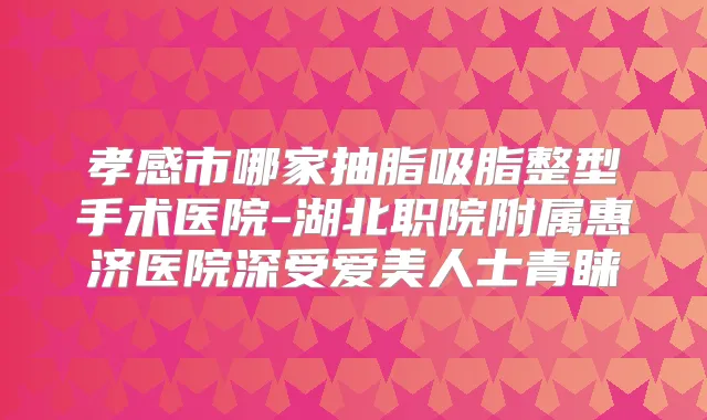 孝感市哪家抽脂吸脂整型手术医院-湖北职院附属惠济医院深受爱美人士青睐
