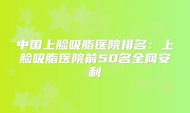 中国上脸吸脂医院排名：上脸吸脂医院前50名全网安利