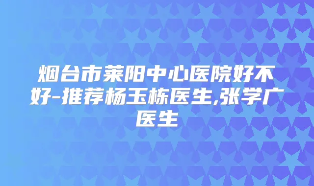 烟台市莱阳中心医院好不好-推荐杨玉栋医生,张学广医生