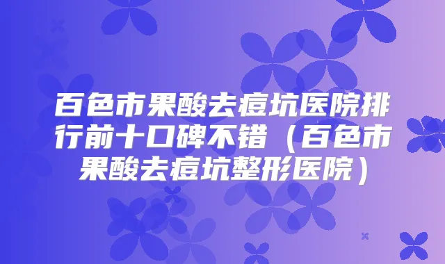 百色市果酸去痘坑医院排行前十口碑不错(百色市果酸去痘坑整形医院)