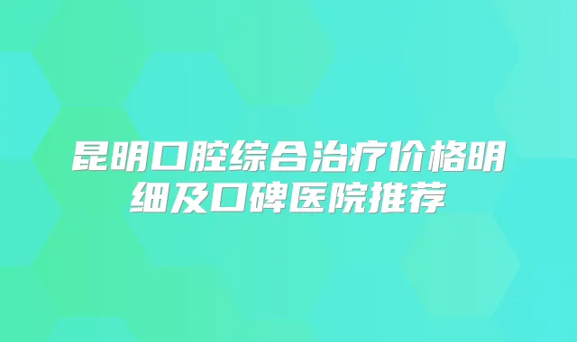 昆明口腔综合价格明细及口碑医院推荐