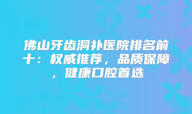 佛山牙齿洞补医院排名前十:推荐,品质保障,健康口腔首选