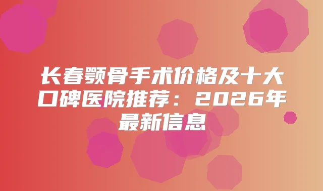 长春颚骨手术价格及十大口碑医院推荐：2026年新信息
