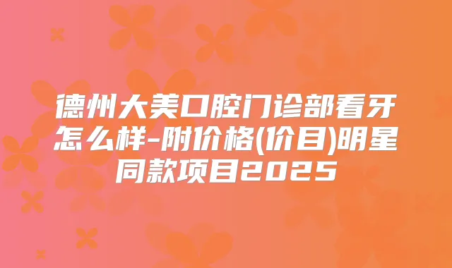 德州大美口腔门诊部看牙怎么样-附价格(价目)明星同款项目2025