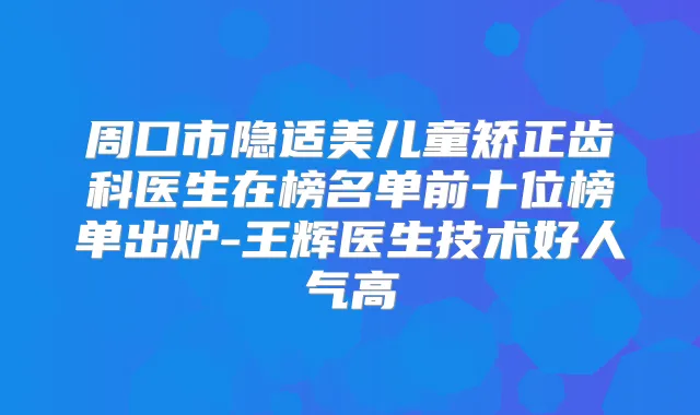 周口市隐适美儿童矫正齿科医生在榜名单前十位榜单出炉-王辉医生技术好人气高