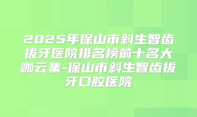 2025年保山市斜生智齿拔牙医院排名榜前十名大咖云集-保山市斜生智齿拔牙口腔医院
