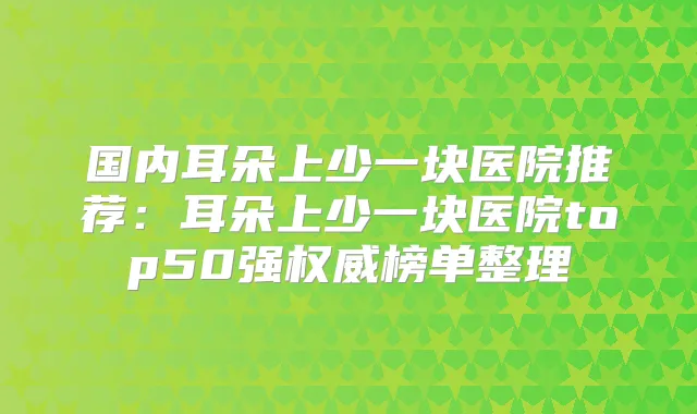 国内耳朵上少一块医院推荐：耳朵上少一块医院top50强榜单整理
