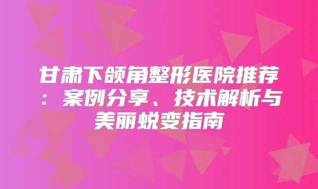甘肃下颌角整形医院推荐：案例分享、技术解析与美丽蜕变指南