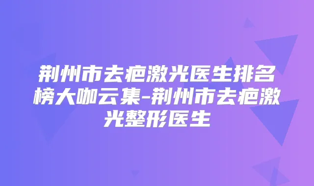荆州市去疤激光医生排名榜大咖云集-荆州市去疤激光整形医生