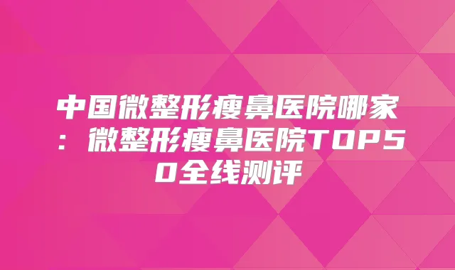 中国微整形瘦鼻医院哪家：微整形瘦鼻医院TOP50全线测评