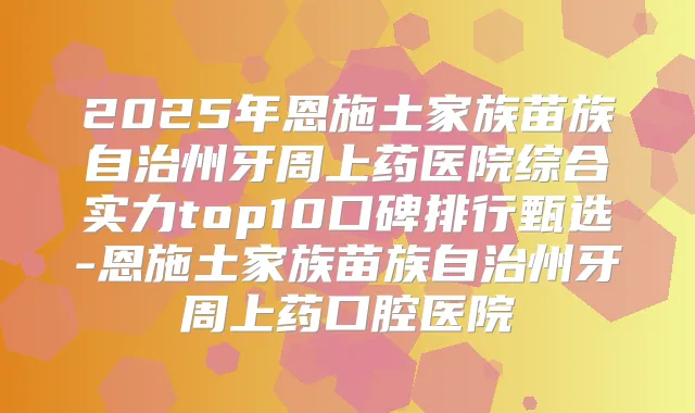 2025年恩施土家族苗族自治州牙周上药医院综合实力top10口碑排行甄选-恩施土家族苗族自治州牙周上药口腔医院