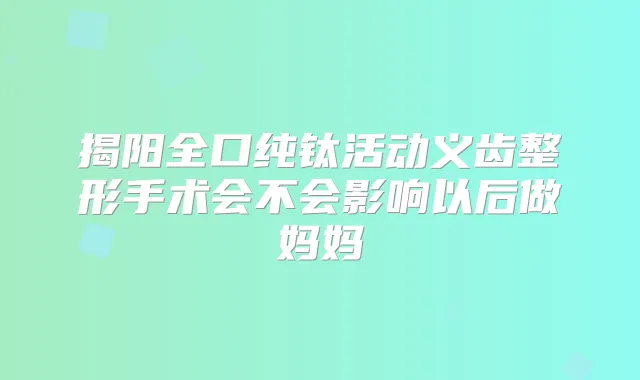 揭阳全口纯钛活动义齿整形手术会不会影响以后做妈妈