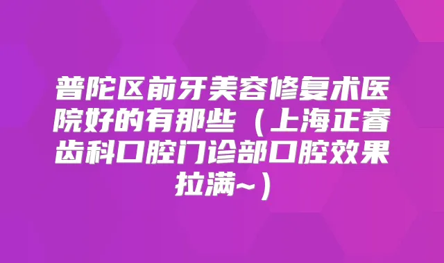 普陀区前牙美容修复术医院好的有那些（上海正睿齿科口腔门诊部口腔效果拉满~）