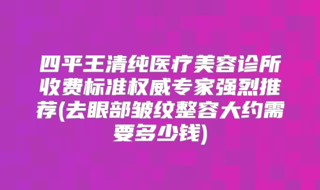 四平王清纯医疗美容诊所收费标准专家强烈推荐(去眼部皱纹整容大约需要多少钱)