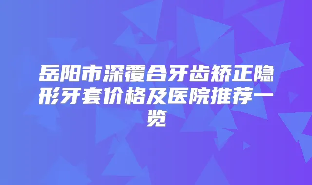 岳阳市深覆合牙齿矫正隐形牙套价格及医院推荐一览